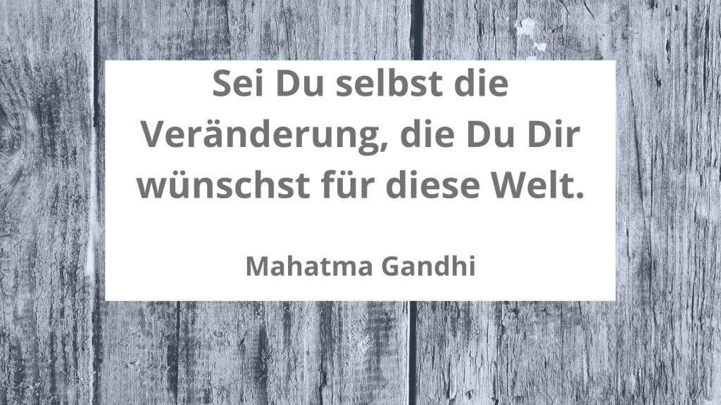 Sei Du selbst die Veränderung, die Du Dir wünscht für diese Welt.